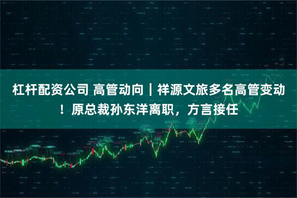 杠杆配资公司 高管动向｜祥源文旅多名高管变动！原总裁孙东洋离职，方言接任