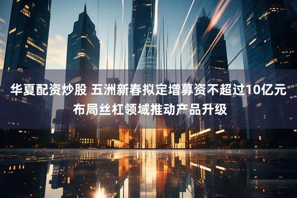 华夏配资炒股 五洲新春拟定增募资不超过10亿元 布局丝杠领域推动产品升级