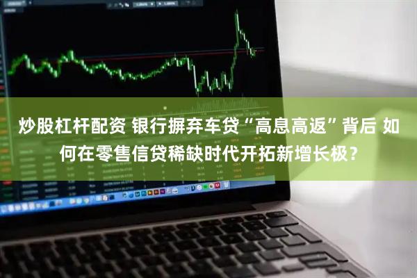 炒股杠杆配资 银行摒弃车贷“高息高返”背后 如何在零售信贷稀缺时代开拓新增长极？