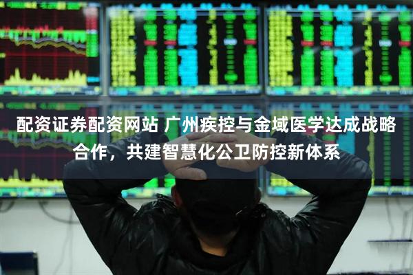配资证券配资网站 广州疾控与金域医学达成战略合作，共建智慧化公卫防控新体系