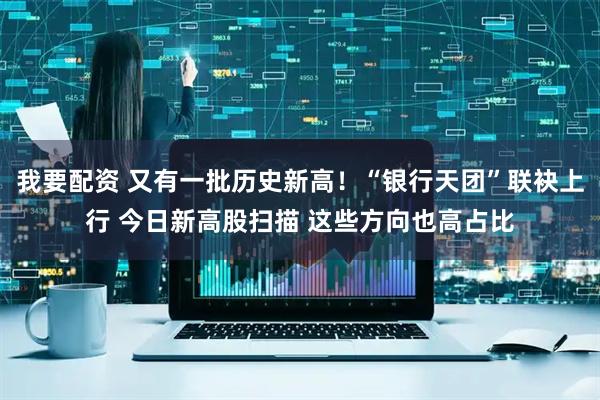 我要配资 又有一批历史新高！“银行天团”联袂上行 今日新高股扫描 这些方向也高占比