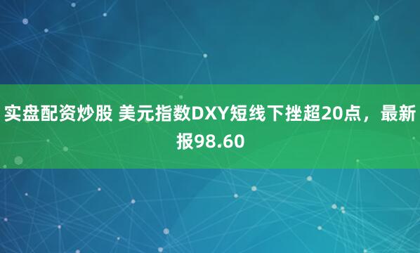 实盘配资炒股 美元指数DXY短线下挫超20点，最新报98.60