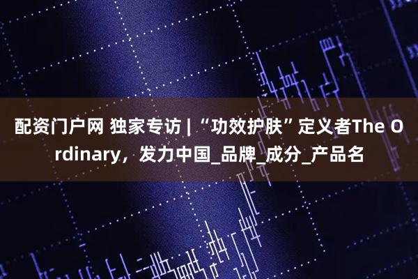 配资门户网 独家专访 | “功效护肤”定义者The Ordinary，发力中国_品牌_成分_产品名