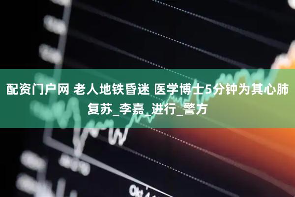 配资门户网 老人地铁昏迷 医学博士5分钟为其心肺复苏_李嘉_进行_警方