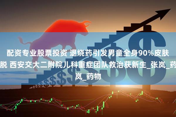配资专业股票投资 退烧药引发男童全身90%皮肤剥脱 西安交大二附院儿科重症团队救治获新生_张岚_药物