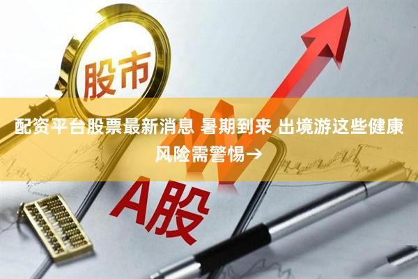 配资平台股票最新消息 暑期到来 出境游这些健康风险需警惕→