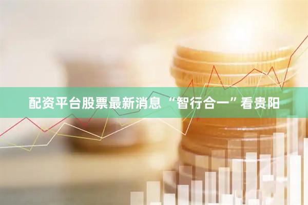 配资平台股票最新消息 “智行合一”看贵阳
