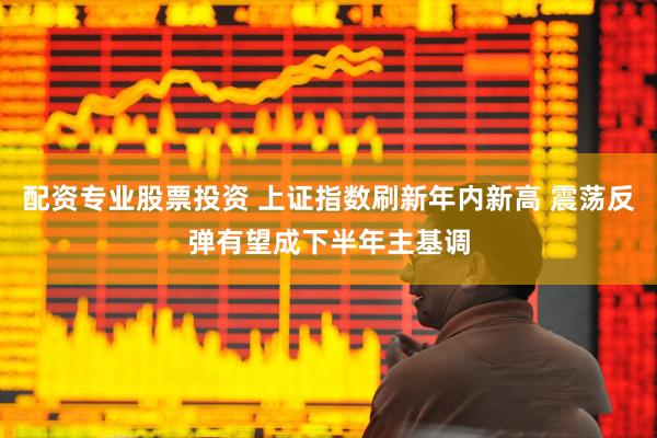 配资专业股票投资 上证指数刷新年内新高 震荡反弹有望成下半年主基调
