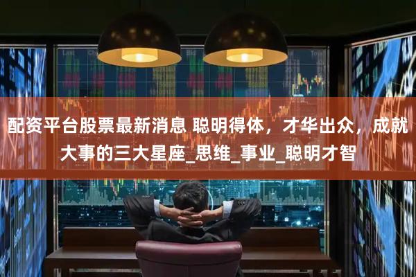 配资平台股票最新消息 聪明得体，才华出众，成就大事的三大星座_思维_事业_聪明才智