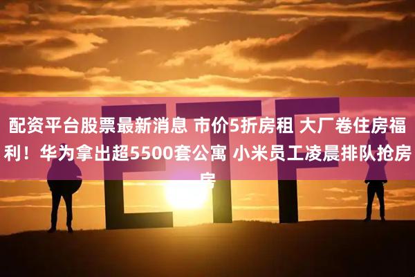 配资平台股票最新消息 市价5折房租 大厂卷住房福利！华为拿出超5500套公寓 小米员工凌晨排队抢房