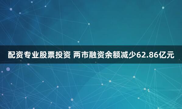 配资专业股票投资 两市融资余额减少62.86亿元