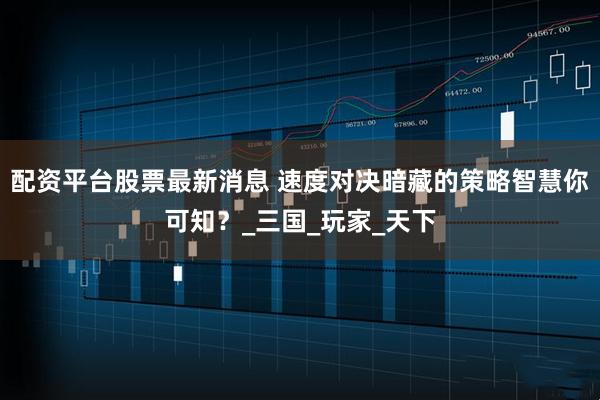 配资平台股票最新消息 速度对决暗藏的策略智慧你可知？_三国_玩家_天下