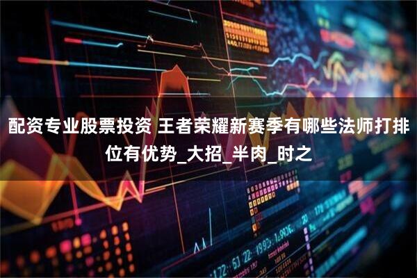 配资专业股票投资 王者荣耀新赛季有哪些法师打排位有优势_大招_半肉_时之