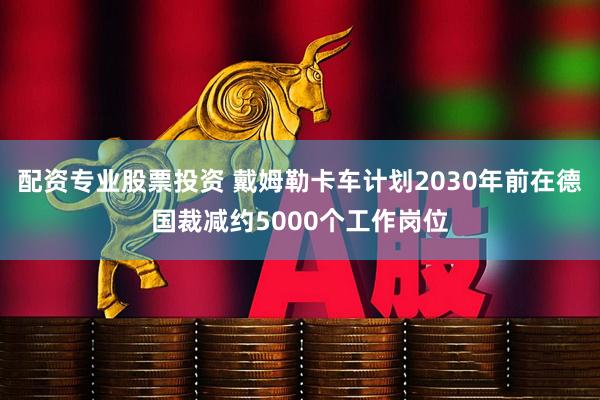 配资专业股票投资 戴姆勒卡车计划2030年前在德国裁减约5000个工作岗位