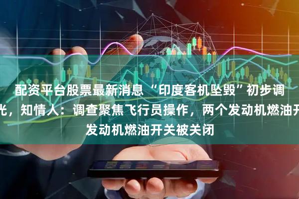 配资平台股票最新消息 “印度客机坠毁”初步调查结果曝光，知情人：调查聚焦飞行员操作，两个发动机燃油开关被关闭