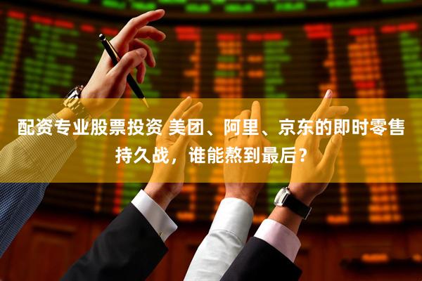 配资专业股票投资 美团、阿里、京东的即时零售持久战，谁能熬到最后？