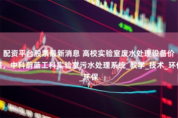 配资平台股票最新消息 高校实验室废水处理设备价格，中科蔚蓝工科实验室污水处理系统_教学_技术_环保