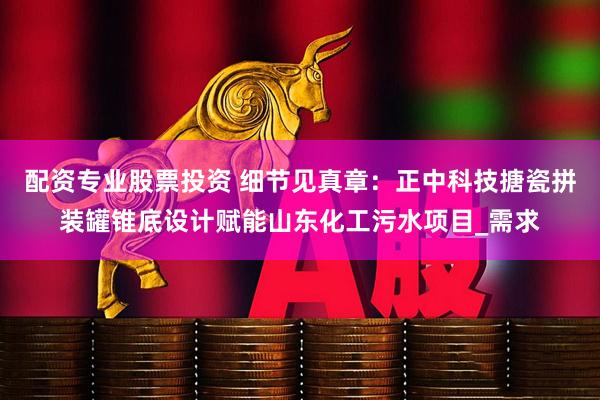 配资专业股票投资 细节见真章：正中科技搪瓷拼装罐锥底设计赋能山东化工污水项目_需求