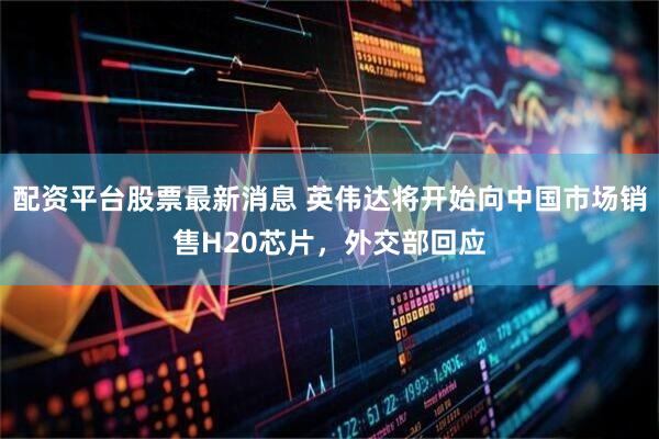 配资平台股票最新消息 英伟达将开始向中国市场销售H20芯片，外交部回应