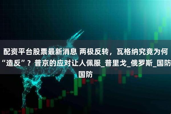 配资平台股票最新消息 两极反转，瓦格纳究竟为何“造反”？普京的应对让人佩服_普里戈_俄罗斯_国防
