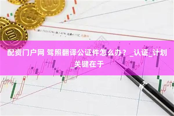 配资门户网 驾照翻译公证件怎么办？_认证_计划_关键在于
