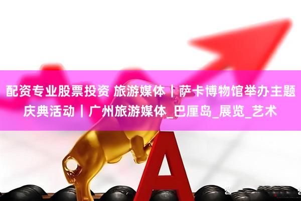 配资专业股票投资 旅游媒体｜萨卡博物馆举办主题庆典活动｜广州旅游媒体_巴厘岛_展览_艺术