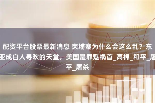 配资平台股票最新消息 柬埔寨为什么会这么乱？东南亚成白人寻欢的天堂，美国是罪魁祸首_高棉_和平_屠杀