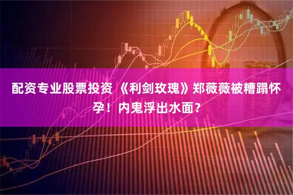 配资专业股票投资 《利剑玫瑰》郑薇薇被糟蹋怀孕！内鬼浮出水面？