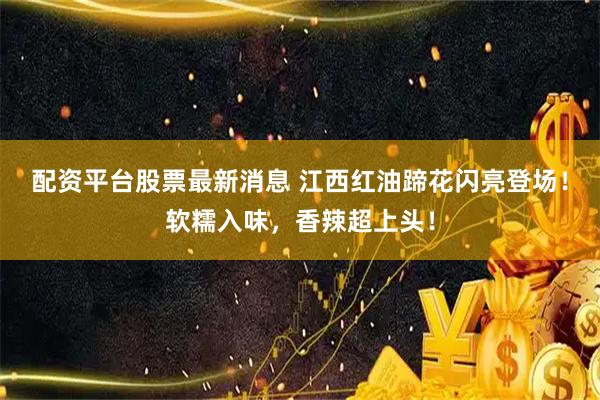配资平台股票最新消息 江西红油蹄花闪亮登场！软糯入味，香辣超上头！