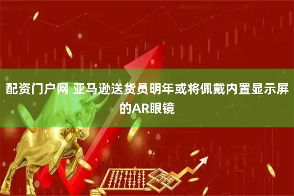 配资门户网 亚马逊送货员明年或将佩戴内置显示屏的AR眼镜