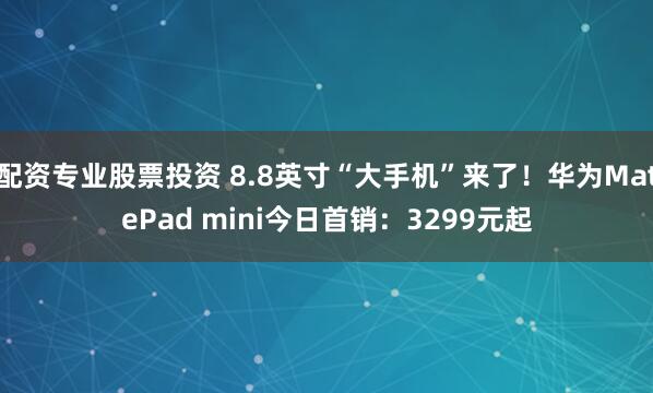 配资专业股票投资 8.8英寸“大手机”来了！华为MatePad mini今日首销：3299元起