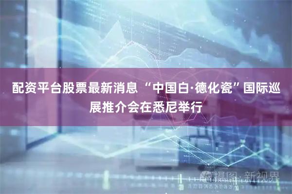 配资平台股票最新消息 “中国白·德化瓷”国际巡展推介会在悉尼举行