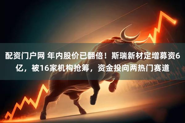 配资门户网 年内股价已翻倍！斯瑞新材定增募资6亿，被16家机构抢筹，资金投向两热门赛道