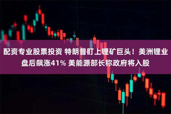 配资专业股票投资 特朗普盯上锂矿巨头！美洲锂业盘后飙涨41% 美能源部长称政府将入股