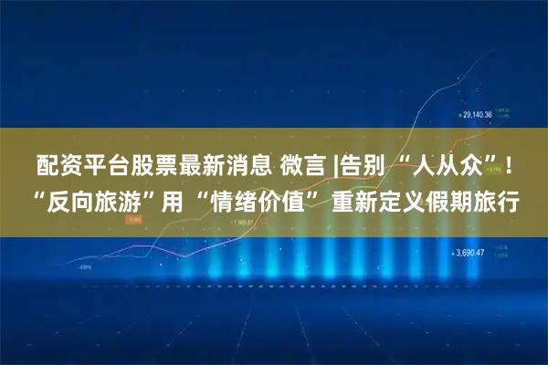 配资平台股票最新消息 微言 |告别 “人从众”！“反向旅游”用 “情绪价值” 重新定义假期旅行
