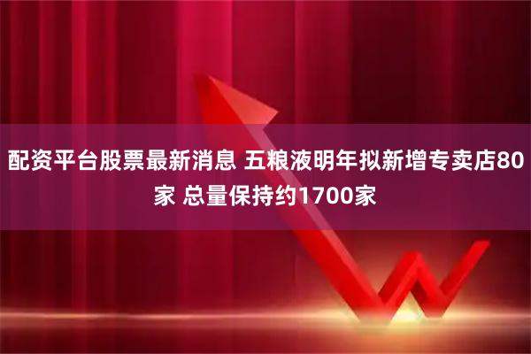配资平台股票最新消息 五粮液明年拟新增专卖店80家 总量保持约1700家