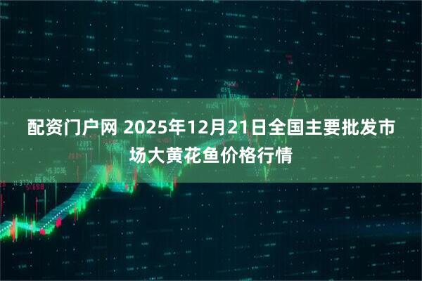 配资门户网 2025年12月21日全国主要批发市场大黄花鱼价格行情