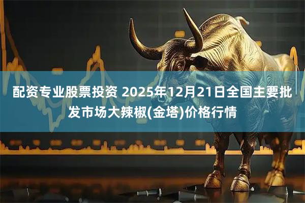 配资专业股票投资 2025年12月21日全国主要批发市场大辣椒(金塔)价格行情