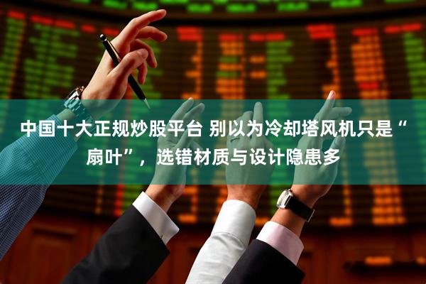 中国十大正规炒股平台 别以为冷却塔风机只是“扇叶”，选错材质与设计隐患多