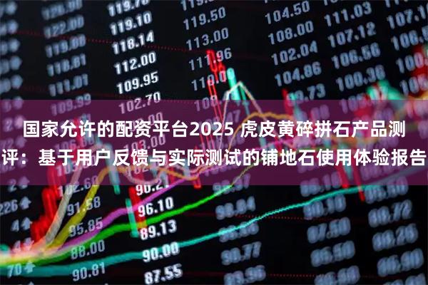 国家允许的配资平台2025 虎皮黄碎拼石产品测评：基于用户反馈与实际测试的铺地石使用体验报告