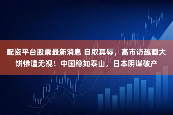 配资平台股票最新消息 自取其辱，高市访越画大饼惨遭无视！中国稳如泰山，日本阴谋破产
