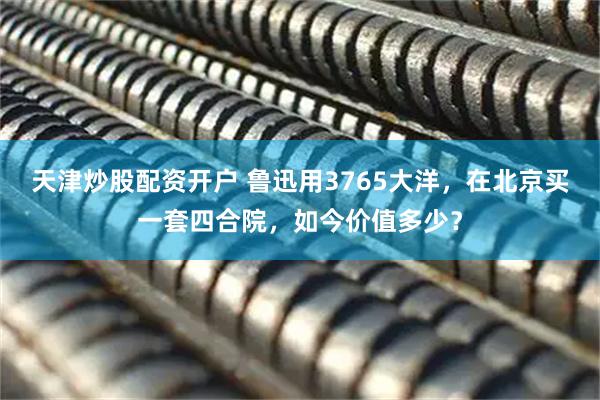 天津炒股配资开户 鲁迅用3765大洋，在北京买一套四合院，如今价值多少？