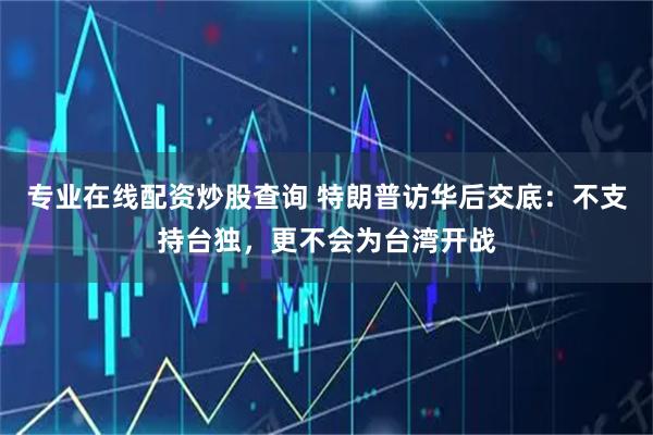 专业在线配资炒股查询 特朗普访华后交底：不支持台独，更不会为台湾开战